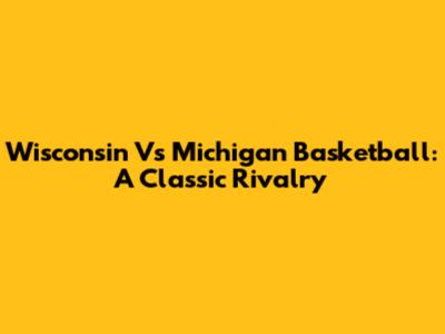 Wisconsin Vs Michigan Basketball: A Classic Rivalry