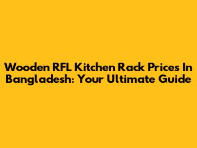 Wooden RFL Kitchen Rack Prices In Bangladesh: Your Ultimate Guide