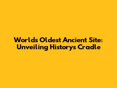 World's Oldest Ancient Site: Unveiling History's Cradle