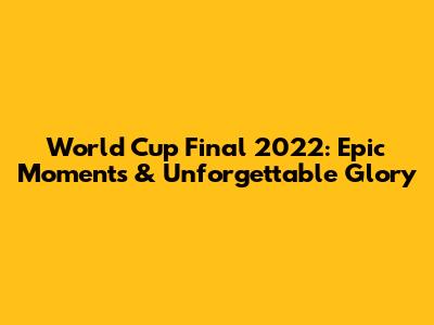 World Cup Final 2022: Epic Moments & Unforgettable Glory