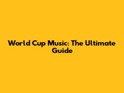 World Cup Music: The Ultimate Guide