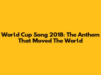 World Cup Song 2018: The Anthem That Moved The World