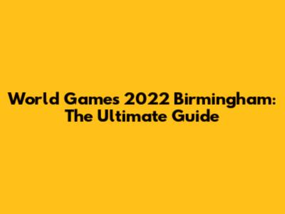 World Games 2022 Birmingham: The Ultimate Guide