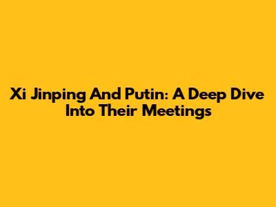 Xi Jinping And Putin: A Deep Dive Into Their Meetings
