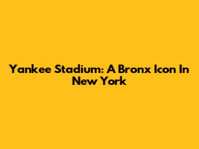 Yankee Stadium: A Bronx Icon In New York