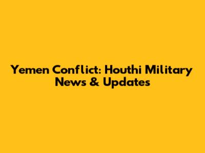 Yemen Conflict: Houthi Military News & Updates