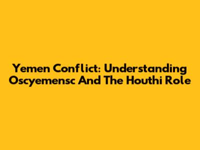 Yemen Conflict: Understanding Oscyemensc And The Houthi Role