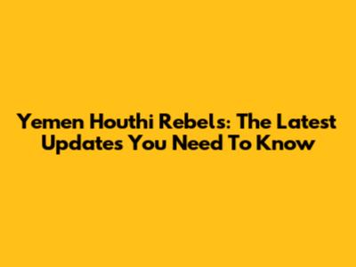 Yemen Houthi Rebels: The Latest Updates You Need To Know