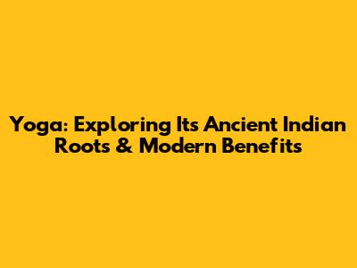 Yoga: Exploring Its Ancient Indian Roots & Modern Benefits