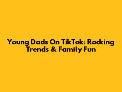 Young Dads On TikTok: Rocking Trends & Family Fun