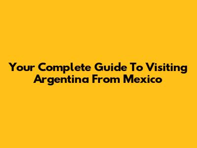 Your Complete Guide To Visiting Argentina From Mexico