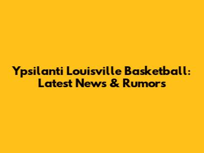 Ypsilanti Louisville Basketball: Latest News & Rumors