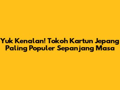 Yuk Kenalan! Tokoh Kartun Jepang Paling Populer Sepanjang Masa