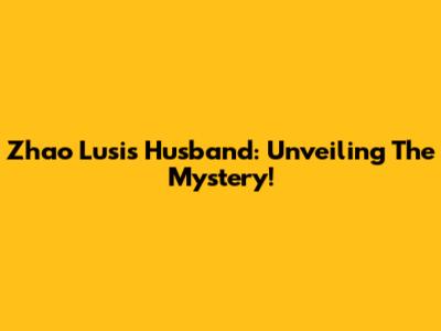 Zhao Lusi's Husband: Unveiling The Mystery!